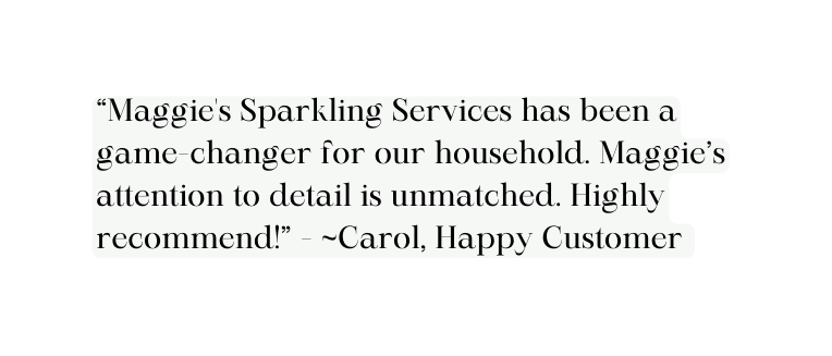 Maggie s Sparkling Services has been a game changer for our household Maggie s attention to detail is unmatched Highly recommend Carol Happy Customer